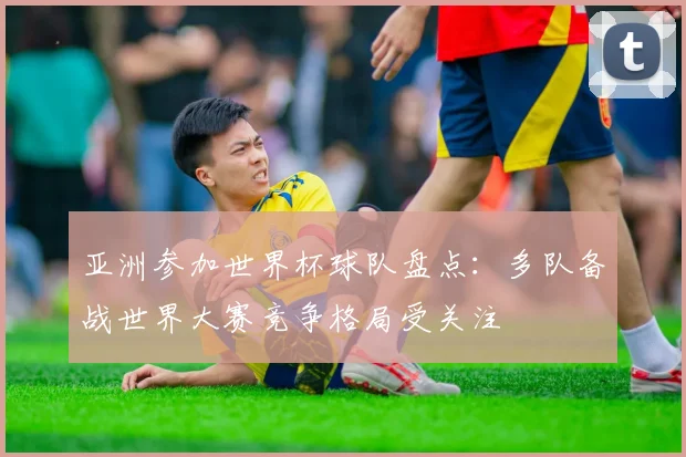 亚洲参加世界杯球队盘点：多队备战世界大赛竞争格局受关注