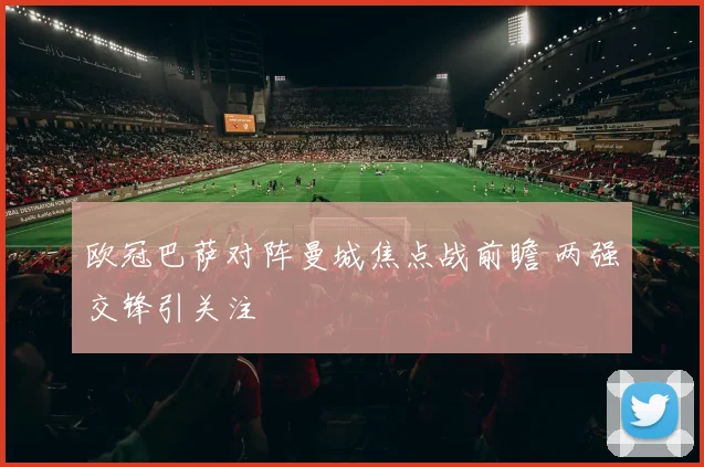 欧冠巴萨对阵曼城焦点战前瞻 两强交锋引关注