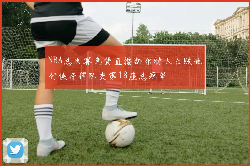 NBA总决赛免费直播凯尔特人击败独行侠夺得队史第18座总冠军
