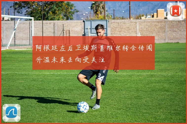 阿根廷左后卫埃斯基维尔转会传闻升温未来去向受关注