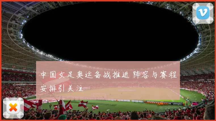 中国女足奥运备战推进 阵容与赛程安排引关注