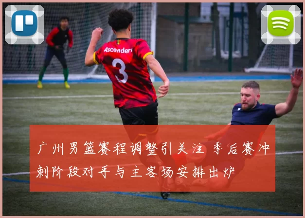 广州男篮赛程调整引关注 季后赛冲刺阶段对手与主客场安排出炉