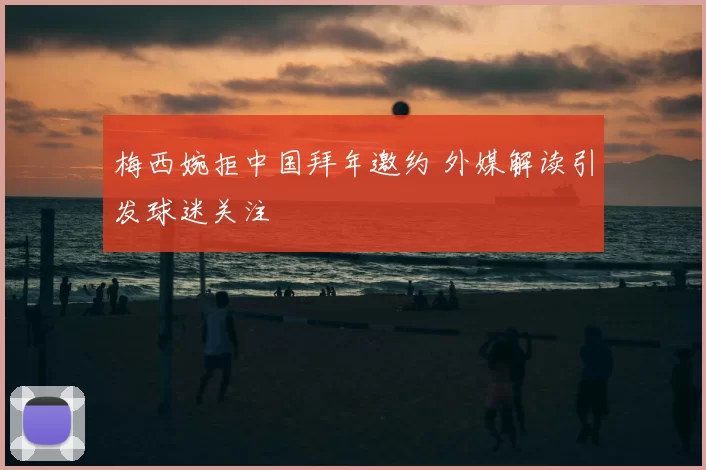 梅西婉拒中国拜年邀约 外媒解读引发球迷关注