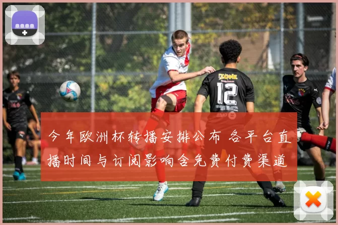 今年欧洲杯转播安排公布 各平台直播时间与订阅影响含免费付费渠道覆盖