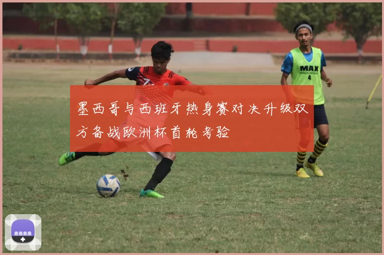 墨西哥与西班牙热身赛对决升级双方备战欧洲杯首轮考验