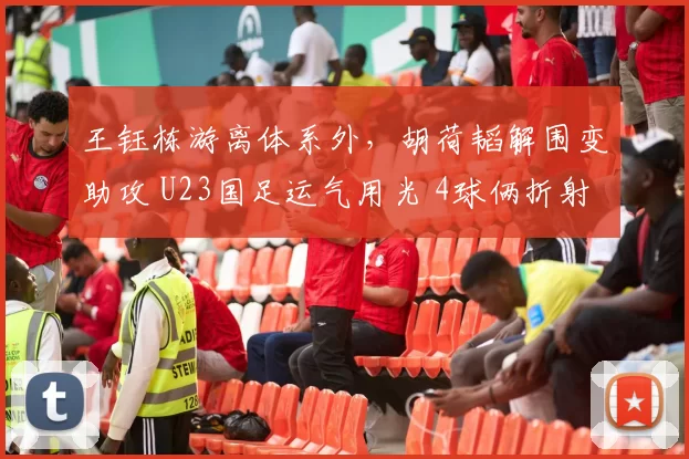 王钰栋游离体系外，胡荷韬解围变助攻 U23国足运气用光 4球俩折射