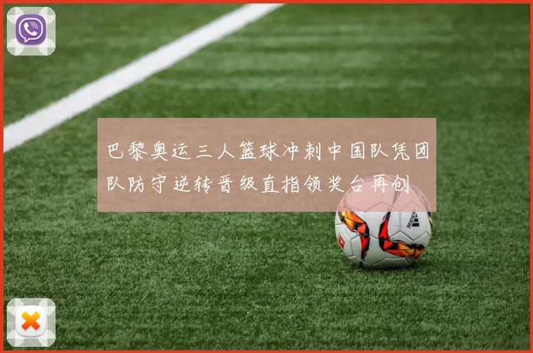 巴黎奥运三人篮球冲刺中国队凭团队防守逆转晋级直指领奖台再创