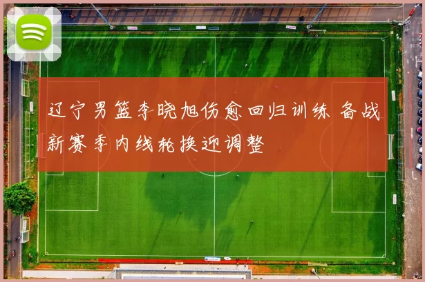 辽宁男篮李晓旭伤愈回归训练 备战新赛季内线轮换迎调整