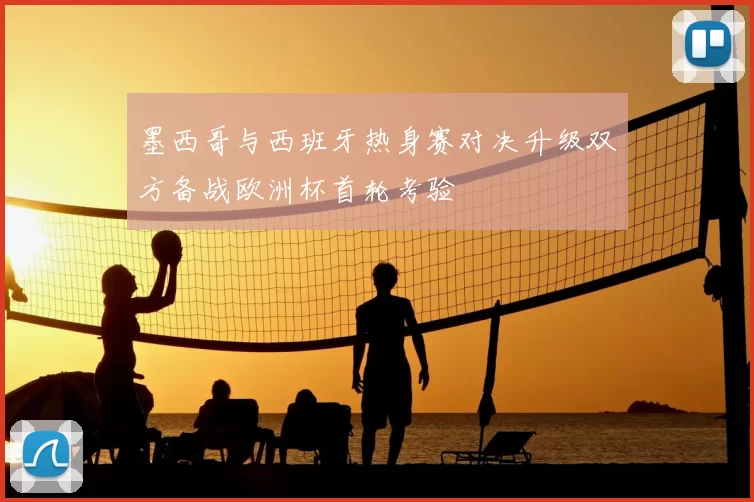 墨西哥与西班牙热身赛对决升级双方备战欧洲杯首轮考验