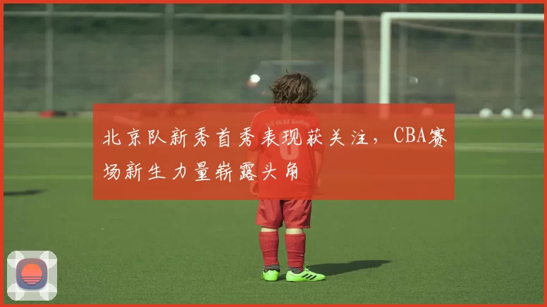 北京队新秀首秀表现获关注，CBA赛场新生力量崭露头角