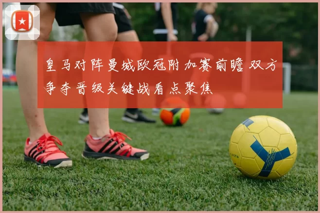 皇马对阵曼城欧冠附加赛前瞻 双方争夺晋级关键战看点聚焦