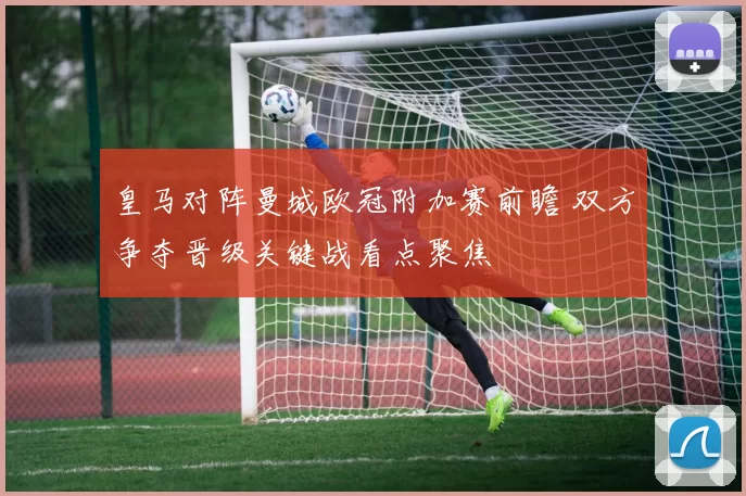 皇马对阵曼城欧冠附加赛前瞻 双方争夺晋级关键战看点聚焦
