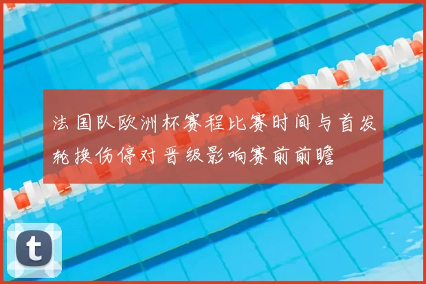 法国队欧洲杯赛程比赛时间与首发轮换伤停对晋级影响赛前前瞻