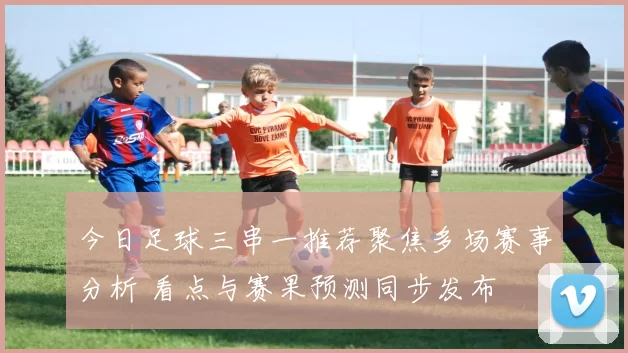 今日足球三串一推荐聚焦多场赛事分析 看点与赛果预测同步发布