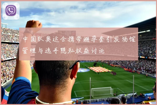 中国队奥运会携带避孕套引发场馆管理与选手隐私权益讨论