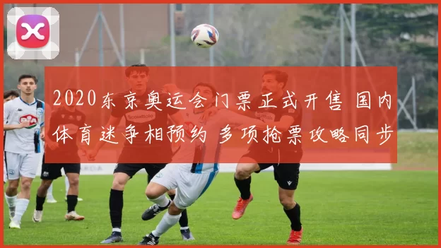 2020东京奥运会门票正式开售 国内体育迷争相预约 多项抢票攻略同步公布