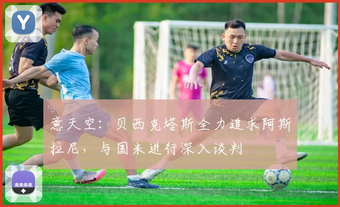 意天空：贝西克塔斯全力追求阿斯拉尼，与国米进行深入谈判