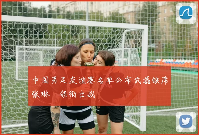 中国男足友谊赛名单公布武磊缺席张琳芃领衔出战