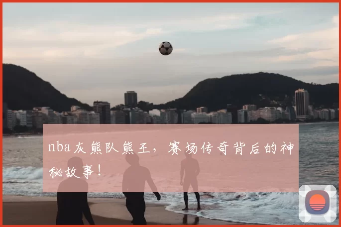 nba灰熊队熊王，赛场传奇背后的神秘故事！