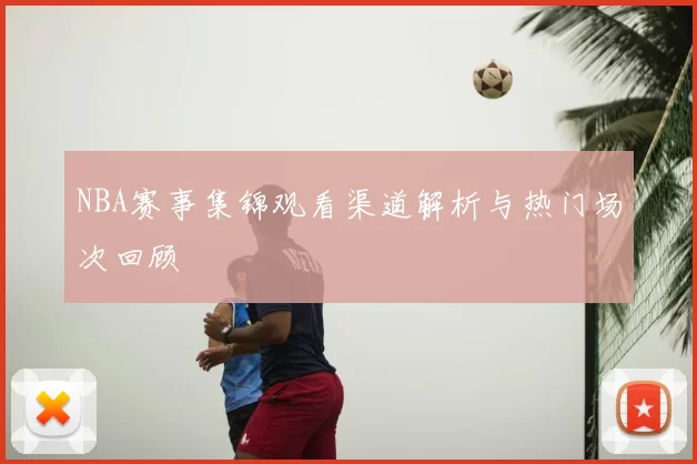 NBA赛事集锦观看渠道解析与热门场次回顾
