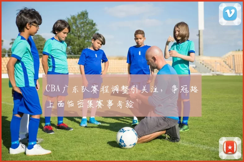 CBA广东队赛程调整引关注，争冠路上面临密集赛事考验