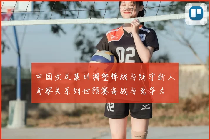 中国女足集训调整锋线与防守新人考察关系到世预赛备战与竞争力