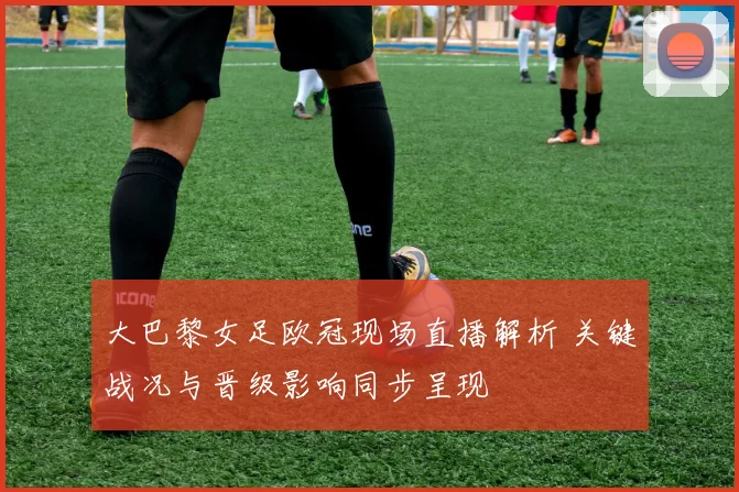 大巴黎女足欧冠现场直播解析 关键战况与晋级影响同步呈现