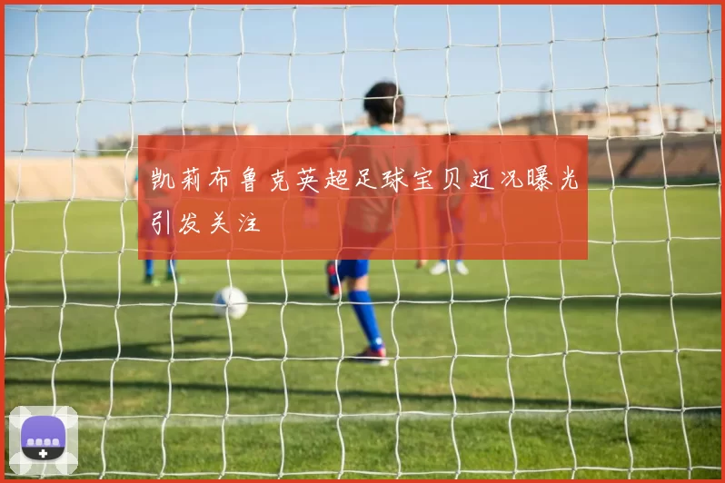 凯莉布鲁克英超足球宝贝近况曝光引发关注