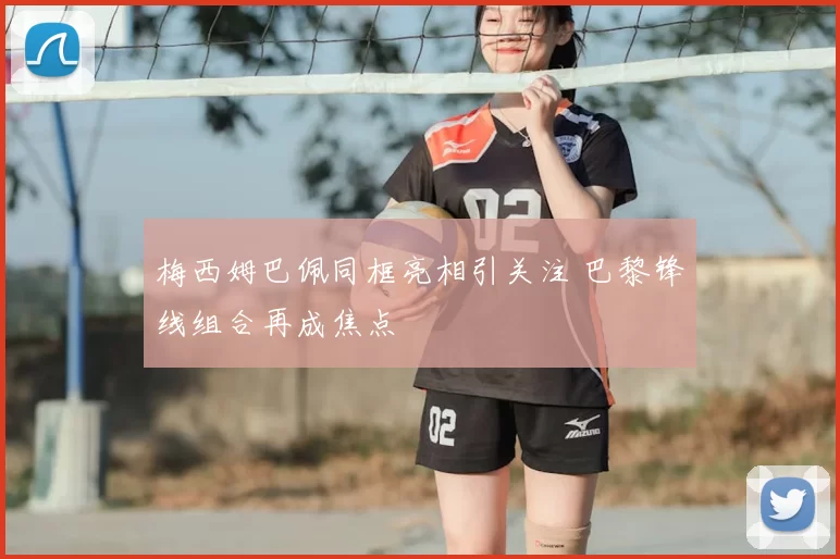 梅西姆巴佩同框亮相引关注 巴黎锋线组合再成焦点