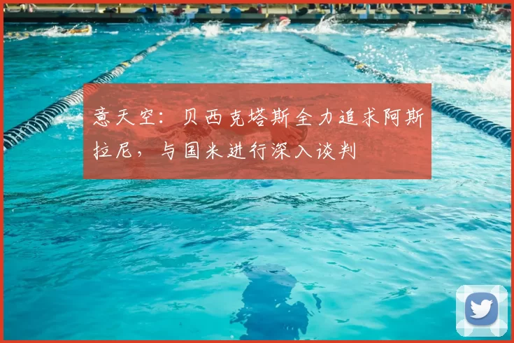 意天空：贝西克塔斯全力追求阿斯拉尼，与国米进行深入谈判