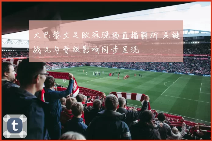 大巴黎女足欧冠现场直播解析 关键战况与晋级影响同步呈现