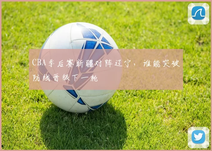 CBA季后赛新疆对阵辽宁，谁能突破防线晋级下一轮