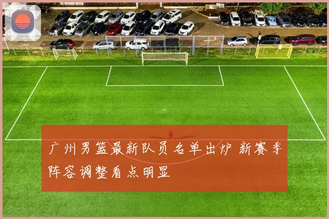 广州男篮最新队员名单出炉 新赛季阵容调整看点明显