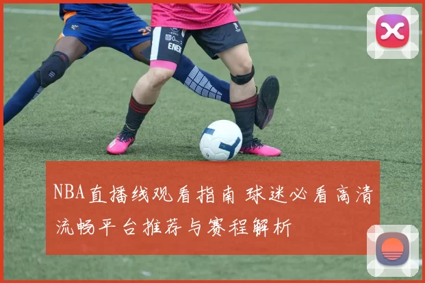 NBA直播线观看指南 球迷必看高清流畅平台推荐与赛程解析