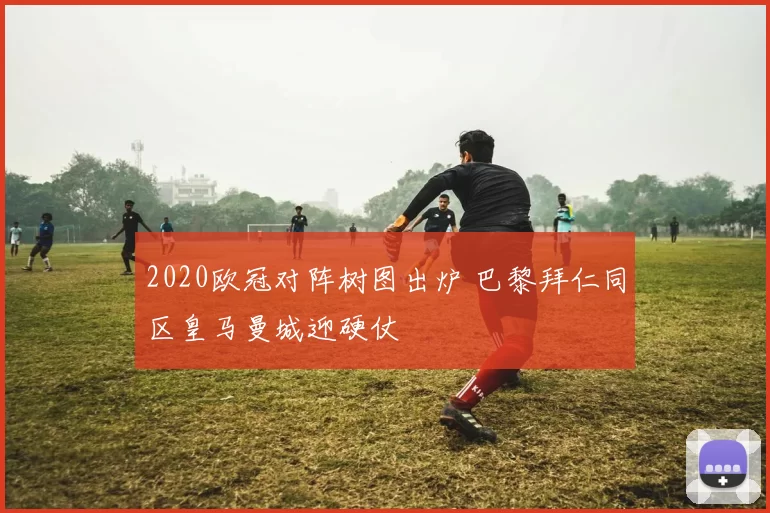 2020欧冠对阵树图出炉 巴黎拜仁同区皇马曼城迎硬仗