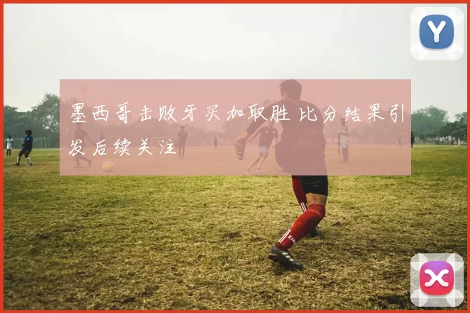 墨西哥击败牙买加取胜 比分结果引发后续关注