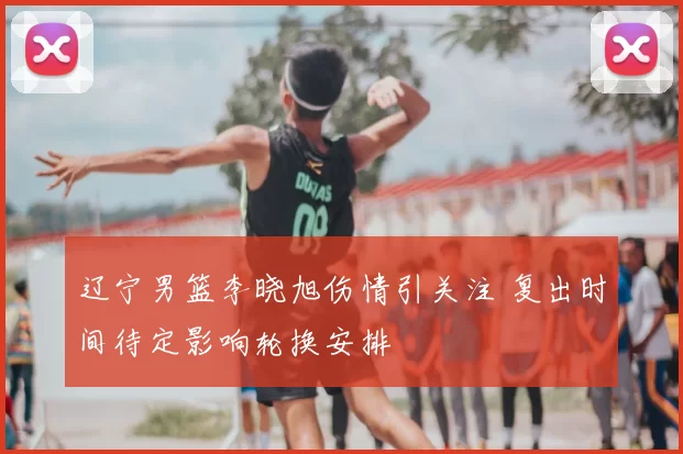 辽宁男篮李晓旭伤情引关注 复出时间待定影响轮换安排