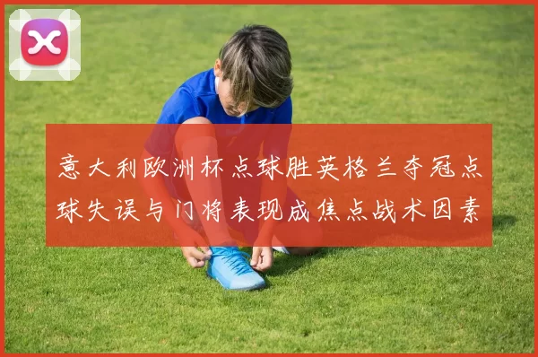 意大利欧洲杯点球胜英格兰夺冠点球失误与门将表现成焦点战术因素