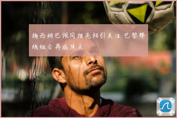 梅西姆巴佩同框亮相引关注 巴黎锋线组合再成焦点