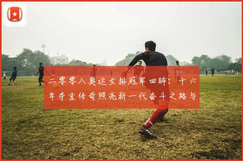 二零零八奥运女排冠军回眸：十六年夺金传奇照亮新一代奋斗之路与梦想