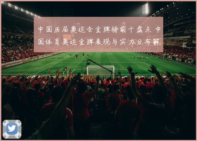 中国历届奥运会金牌榜前十盘点 中国体育奥运金牌表现与实力分布解析