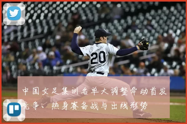 中国女足集训名单大调整牵动首发竞争、热身赛备战与出线形势