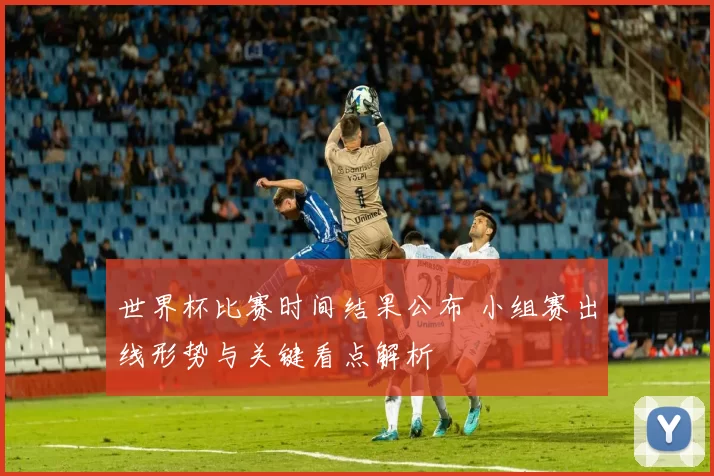 世界杯比赛时间结果公布 小组赛出线形势与关键看点解析