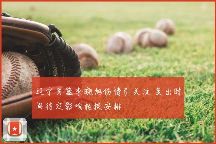 辽宁男篮李晓旭伤情引关注 复出时间待定影响轮换安排