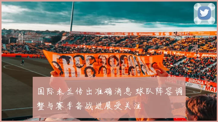 国际米兰传出准确消息 球队阵容调整与赛季备战进展受关注