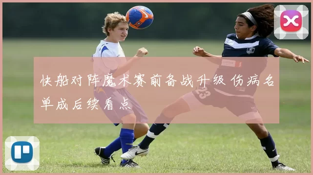 快船对阵魔术赛前备战升级 伤病名单成后续看点