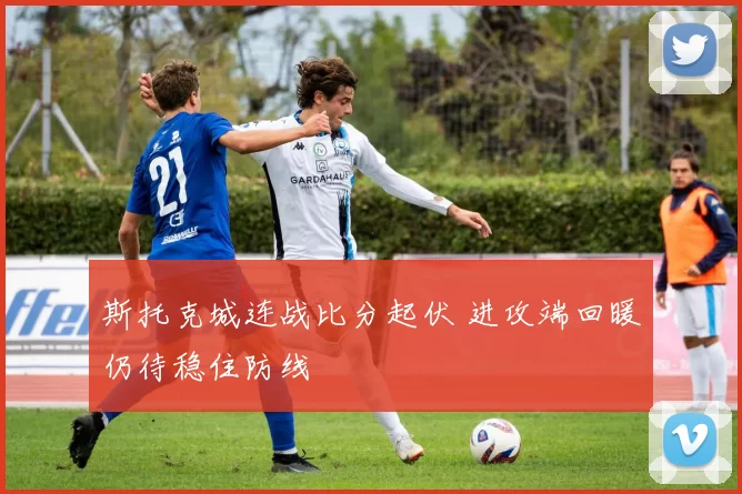 斯托克城连战比分起伏 进攻端回暖仍待稳住防线