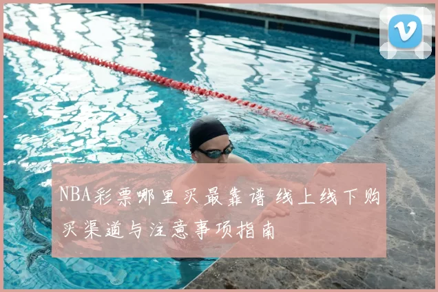 NBA彩票哪里买最靠谱 线上线下购买渠道与注意事项指南