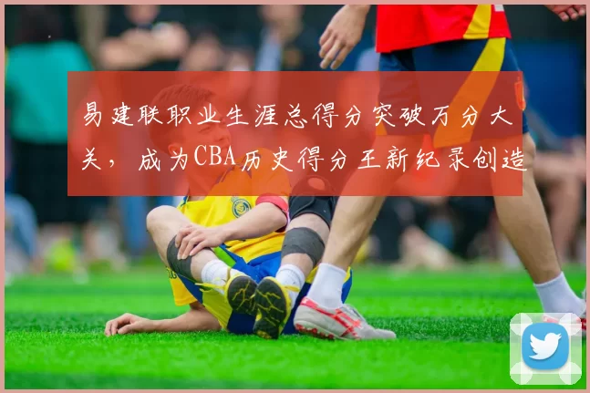 易建联职业生涯总得分突破万分大关，成为CBA历史得分王新纪录创造者