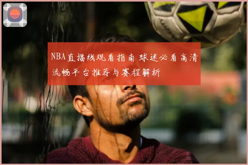 NBA直播线观看指南 球迷必看高清流畅平台推荐与赛程解析